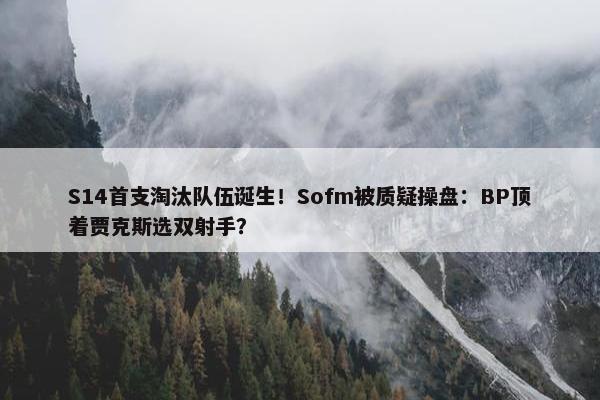 S14首支淘汰队伍诞生！Sofm被质疑操盘：BP顶着贾克斯选双射手？