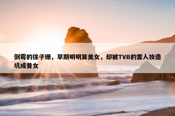 倒霉的徐子珊，早期明明算美女，却被TVB的雷人妆造坑成普女