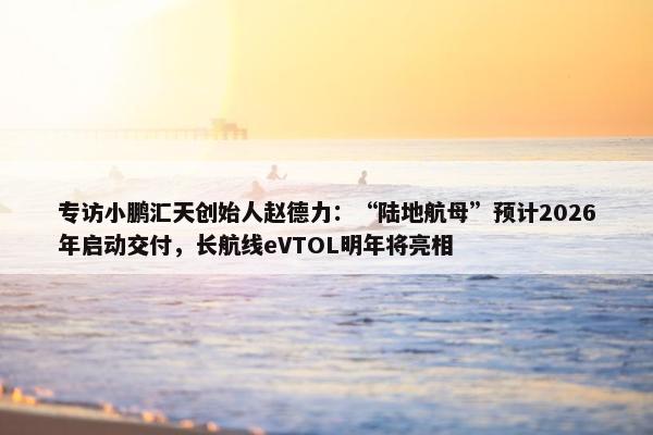 专访小鹏汇天创始人赵德力：“陆地航母”预计2026年启动交付，长航线eVTOL明年将亮相