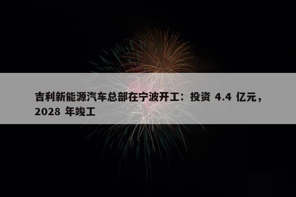 吉利新能源汽车总部在宁波开工：投资 4.4 亿元，2028 年竣工