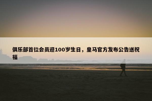 俱乐部首位会员迎100岁生日，皇马官方发布公告送祝福