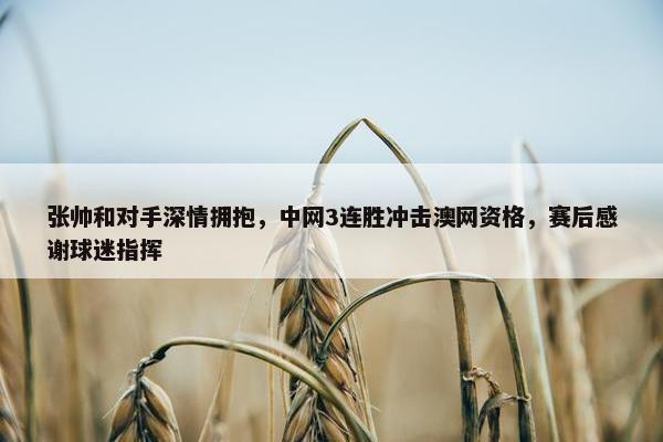 张帅和对手深情拥抱，中网3连胜冲击澳网资格，赛后感谢球迷指挥