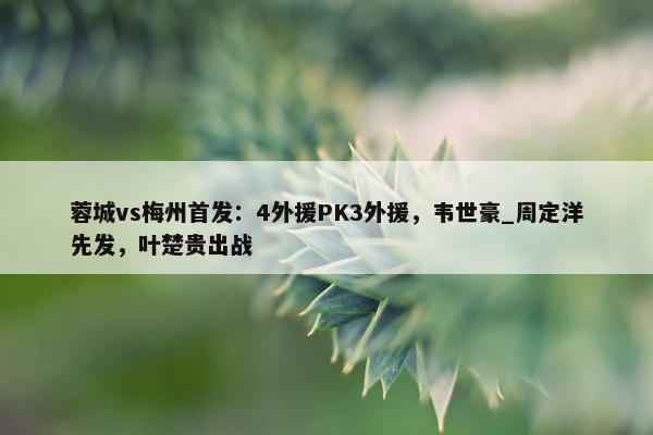 蓉城vs梅州首发：4外援PK3外援，韦世豪_周定洋先发，叶楚贵出战