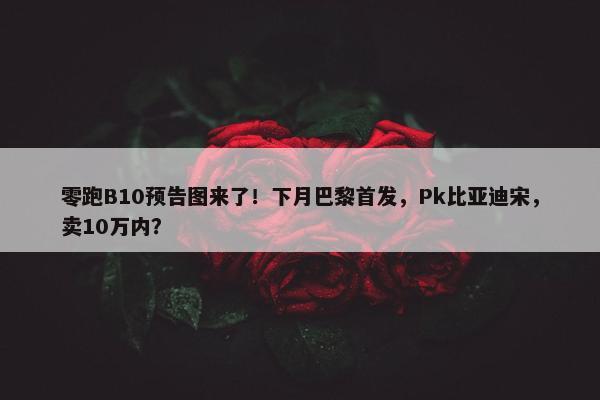 零跑B10预告图来了！下月巴黎首发，Pk比亚迪宋，卖10万内？