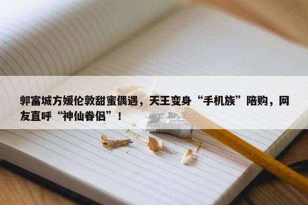 郭富城方媛伦敦甜蜜偶遇，天王变身“手机族”陪购，网友直呼“神仙眷侣”！