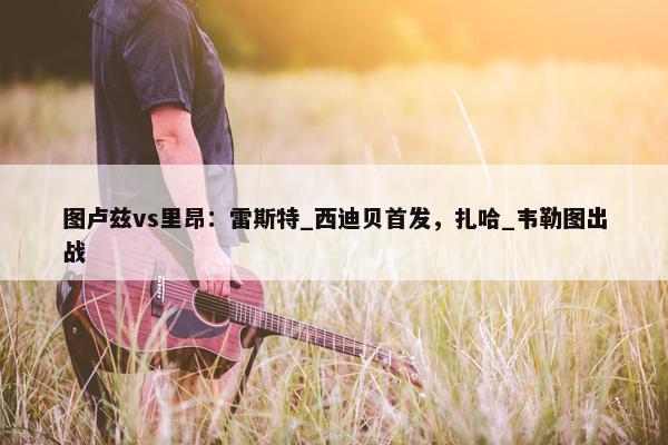 图卢兹vs里昂：雷斯特_西迪贝首发，扎哈_韦勒图出战