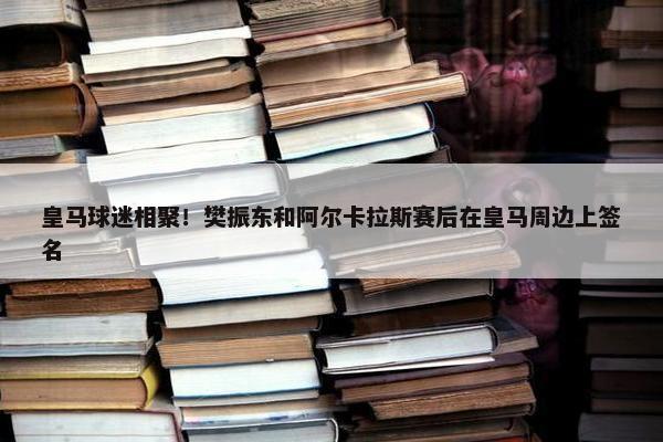 皇马球迷相聚！樊振东和阿尔卡拉斯赛后在皇马周边上签名