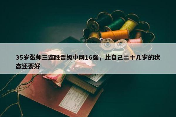 35岁张帅三连胜晋级中网16强，比自己二十几岁的状态还要好