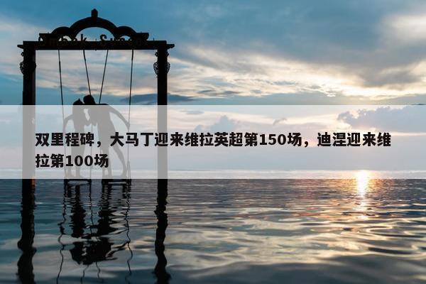 双里程碑，大马丁迎来维拉英超第150场，迪涅迎来维拉第100场