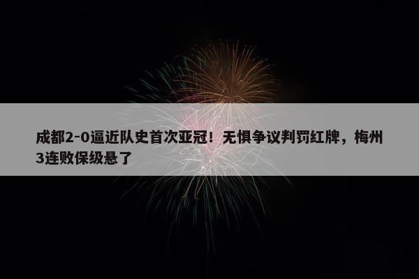 成都2-0逼近队史首次亚冠！无惧争议判罚红牌，梅州3连败保级悬了