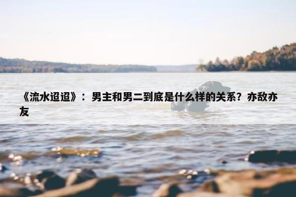 《流水迢迢》：男主和男二到底是什么样的关系？亦敌亦友