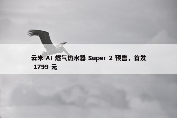 云米 AI 燃气热水器 Super 2 预售，首发 1799 元