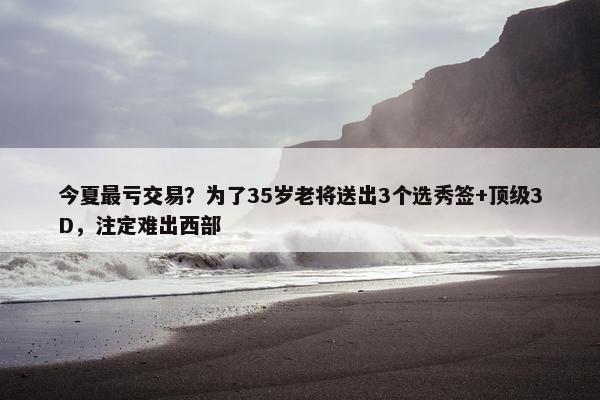 今夏最亏交易？为了35岁老将送出3个选秀签+顶级3D，注定难出西部