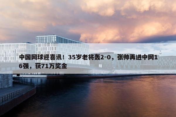 中国网球迎喜讯！35岁老将轰2-0，张帅再进中网16强，获71万奖金