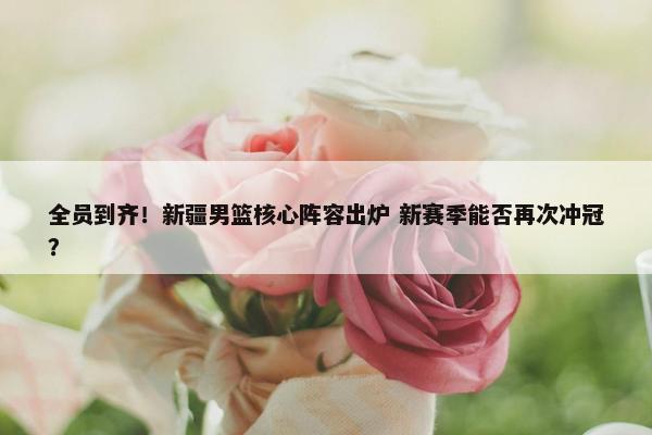 全员到齐！新疆男篮核心阵容出炉 新赛季能否再次冲冠？