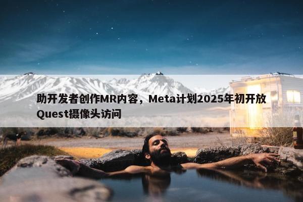 助开发者创作MR内容，Meta计划2025年初开放Quest摄像头访问